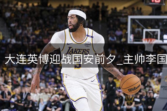 大连英博迎战国安前夕 主帅李国旭谈备战与新援传闻